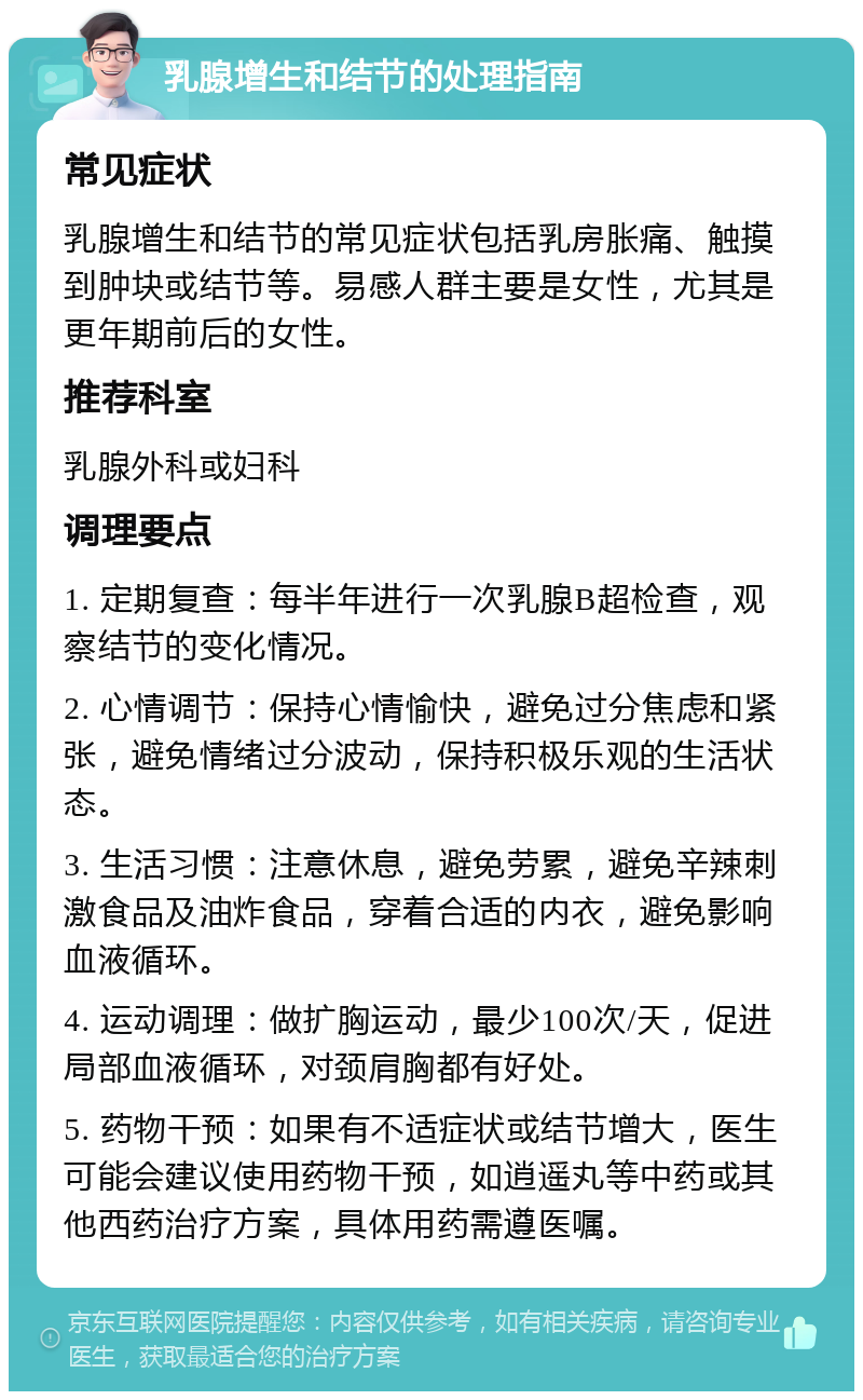 乳腺增生和结节的处理指南 常见症状 乳腺增生和结节的常见症状包括乳房胀痛、触摸到肿块或结节等。易感人群主要是女性，尤其是更年期前后的女性。 推荐科室 乳腺外科或妇科 调理要点 1. 定期复查：每半年进行一次乳腺B超检查，观察结节的变化情况。 2. 心情调节：保持心情愉快，避免过分焦虑和紧张，避免情绪过分波动，保持积极乐观的生活状态。 3. 生活习惯：注意休息，避免劳累，避免辛辣刺激食品及油炸食品，穿着合适的内衣，避免影响血液循环。 4. 运动调理：做扩胸运动，最少100次/天，促进局部血液循环，对颈肩胸都有好处。 5. 药物干预：如果有不适症状或结节增大，医生可能会建议使用药物干预，如逍遥丸等中药或其他西药治疗方案，具体用药需遵医嘱。