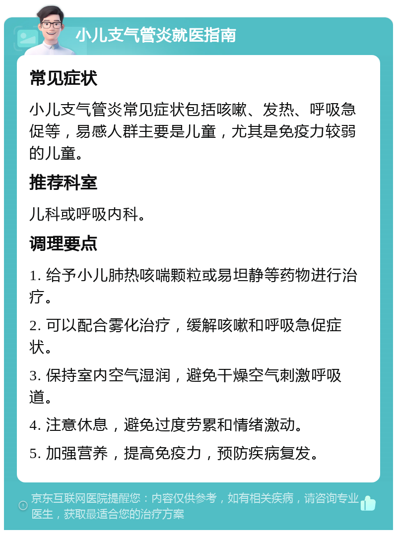 小儿支气管炎就医指南 常见症状 小儿支气管炎常见症状包括咳嗽、发热、呼吸急促等，易感人群主要是儿童，尤其是免疫力较弱的儿童。 推荐科室 儿科或呼吸内科。 调理要点 1. 给予小儿肺热咳喘颗粒或易坦静等药物进行治疗。 2. 可以配合雾化治疗，缓解咳嗽和呼吸急促症状。 3. 保持室内空气湿润，避免干燥空气刺激呼吸道。 4. 注意休息，避免过度劳累和情绪激动。 5. 加强营养，提高免疫力，预防疾病复发。