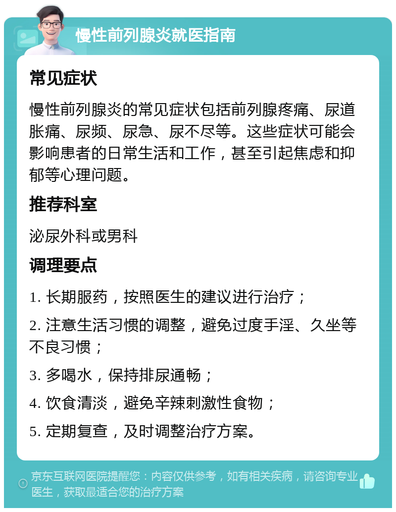 慢性前列腺炎就医指南 常见症状 慢性前列腺炎的常见症状包括前列腺疼痛、尿道胀痛、尿频、尿急、尿不尽等。这些症状可能会影响患者的日常生活和工作，甚至引起焦虑和抑郁等心理问题。 推荐科室 泌尿外科或男科 调理要点 1. 长期服药，按照医生的建议进行治疗； 2. 注意生活习惯的调整，避免过度手淫、久坐等不良习惯； 3. 多喝水，保持排尿通畅； 4. 饮食清淡，避免辛辣刺激性食物； 5. 定期复查，及时调整治疗方案。