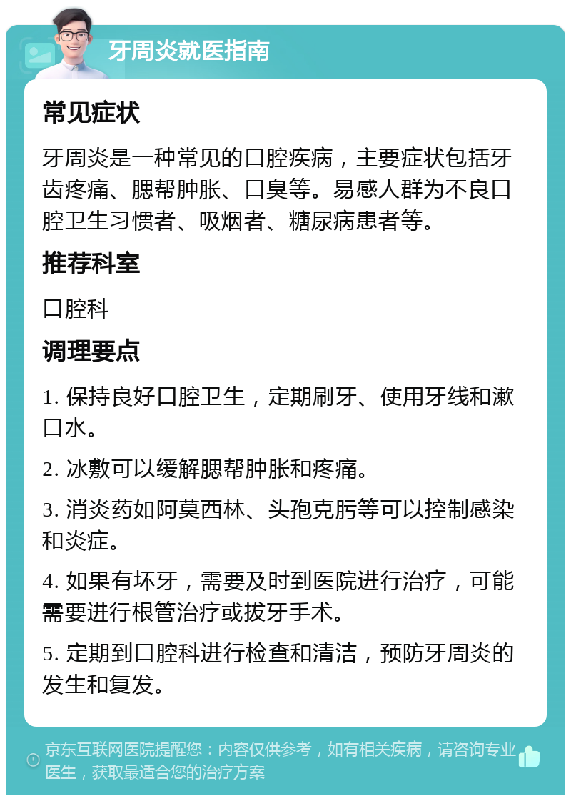 牙周炎就医指南 常见症状 牙周炎是一种常见的口腔疾病，主要症状包括牙齿疼痛、腮帮肿胀、口臭等。易感人群为不良口腔卫生习惯者、吸烟者、糖尿病患者等。 推荐科室 口腔科 调理要点 1. 保持良好口腔卫生，定期刷牙、使用牙线和漱口水。 2. 冰敷可以缓解腮帮肿胀和疼痛。 3. 消炎药如阿莫西林、头孢克肟等可以控制感染和炎症。 4. 如果有坏牙，需要及时到医院进行治疗，可能需要进行根管治疗或拔牙手术。 5. 定期到口腔科进行检查和清洁，预防牙周炎的发生和复发。