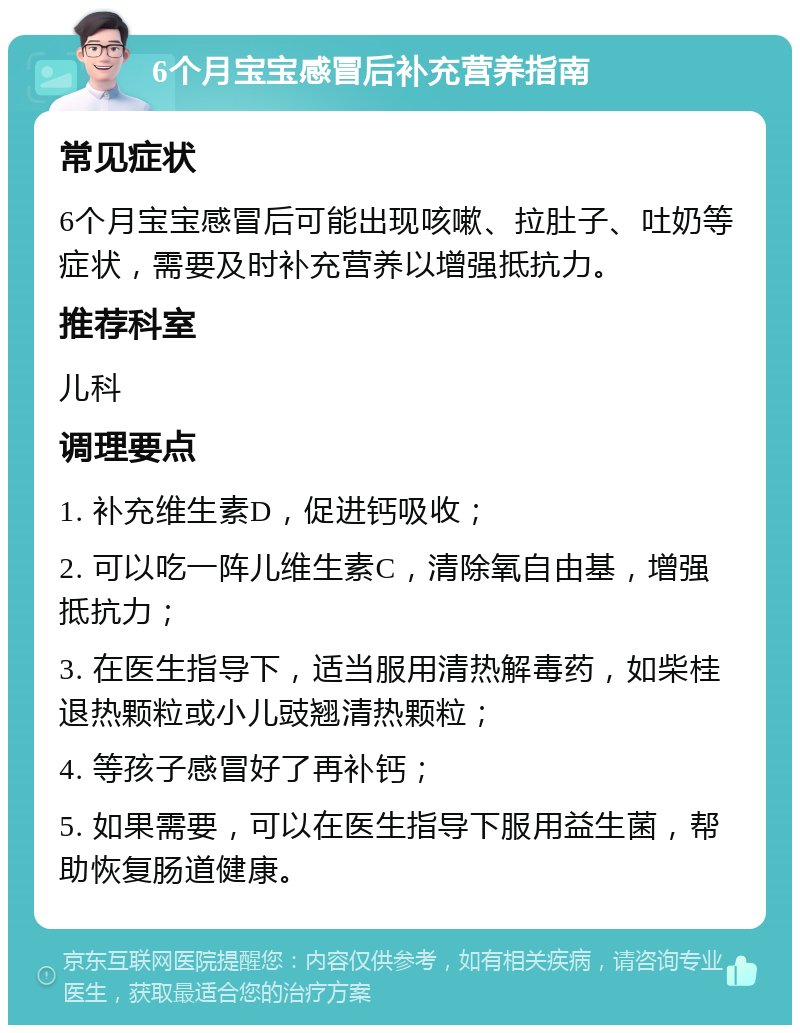 6个月宝宝感冒后补充营养指南 常见症状 6个月宝宝感冒后可能出现咳嗽、拉肚子、吐奶等症状，需要及时补充营养以增强抵抗力。 推荐科室 儿科 调理要点 1. 补充维生素D，促进钙吸收； 2. 可以吃一阵儿维生素C，清除氧自由基，增强抵抗力； 3. 在医生指导下，适当服用清热解毒药，如柴桂退热颗粒或小儿豉翘清热颗粒； 4. 等孩子感冒好了再补钙； 5. 如果需要，可以在医生指导下服用益生菌，帮助恢复肠道健康。