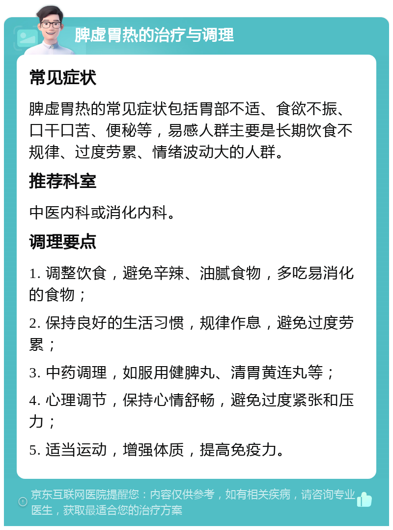 脾虚胃热的治疗与调理 常见症状 脾虚胃热的常见症状包括胃部不适、食欲不振、口干口苦、便秘等，易感人群主要是长期饮食不规律、过度劳累、情绪波动大的人群。 推荐科室 中医内科或消化内科。 调理要点 1. 调整饮食，避免辛辣、油腻食物，多吃易消化的食物； 2. 保持良好的生活习惯，规律作息，避免过度劳累； 3. 中药调理，如服用健脾丸、清胃黄连丸等； 4. 心理调节，保持心情舒畅，避免过度紧张和压力； 5. 适当运动，增强体质，提高免疫力。