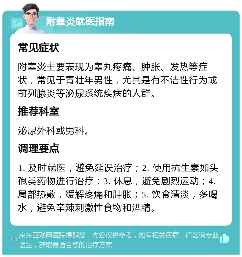 附睾炎就医指南 常见症状 附睾炎主要表现为睾丸疼痛、肿胀、发热等症状，常见于青壮年男性，尤其是有不洁性行为或前列腺炎等泌尿系统疾病的人群。 推荐科室 泌尿外科或男科。 调理要点 1. 及时就医，避免延误治疗；2. 使用抗生素如头孢类药物进行治疗；3. 休息，避免剧烈运动；4. 局部热敷，缓解疼痛和肿胀；5. 饮食清淡，多喝水，避免辛辣刺激性食物和酒精。