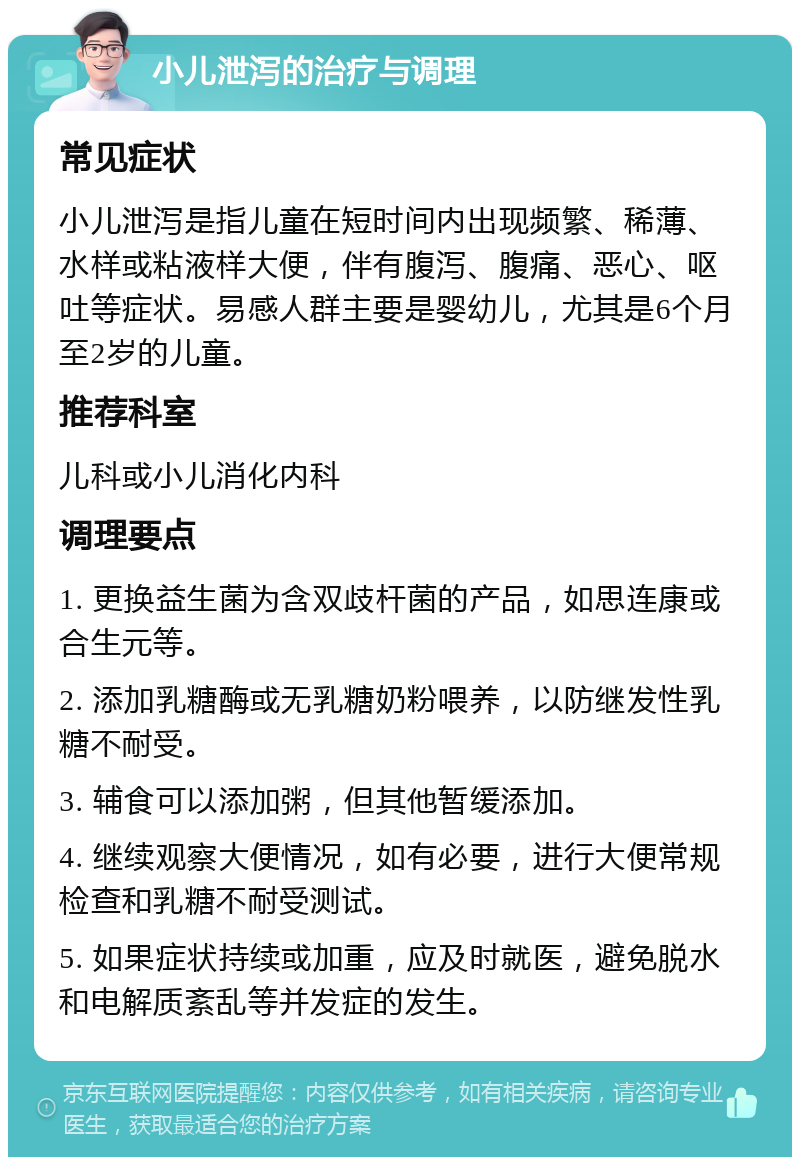 小儿泄泻的治疗与调理 常见症状 小儿泄泻是指儿童在短时间内出现频繁、稀薄、水样或粘液样大便，伴有腹泻、腹痛、恶心、呕吐等症状。易感人群主要是婴幼儿，尤其是6个月至2岁的儿童。 推荐科室 儿科或小儿消化内科 调理要点 1. 更换益生菌为含双歧杆菌的产品，如思连康或合生元等。 2. 添加乳糖酶或无乳糖奶粉喂养，以防继发性乳糖不耐受。 3. 辅食可以添加粥，但其他暂缓添加。 4. 继续观察大便情况，如有必要，进行大便常规检查和乳糖不耐受测试。 5. 如果症状持续或加重，应及时就医，避免脱水和电解质紊乱等并发症的发生。