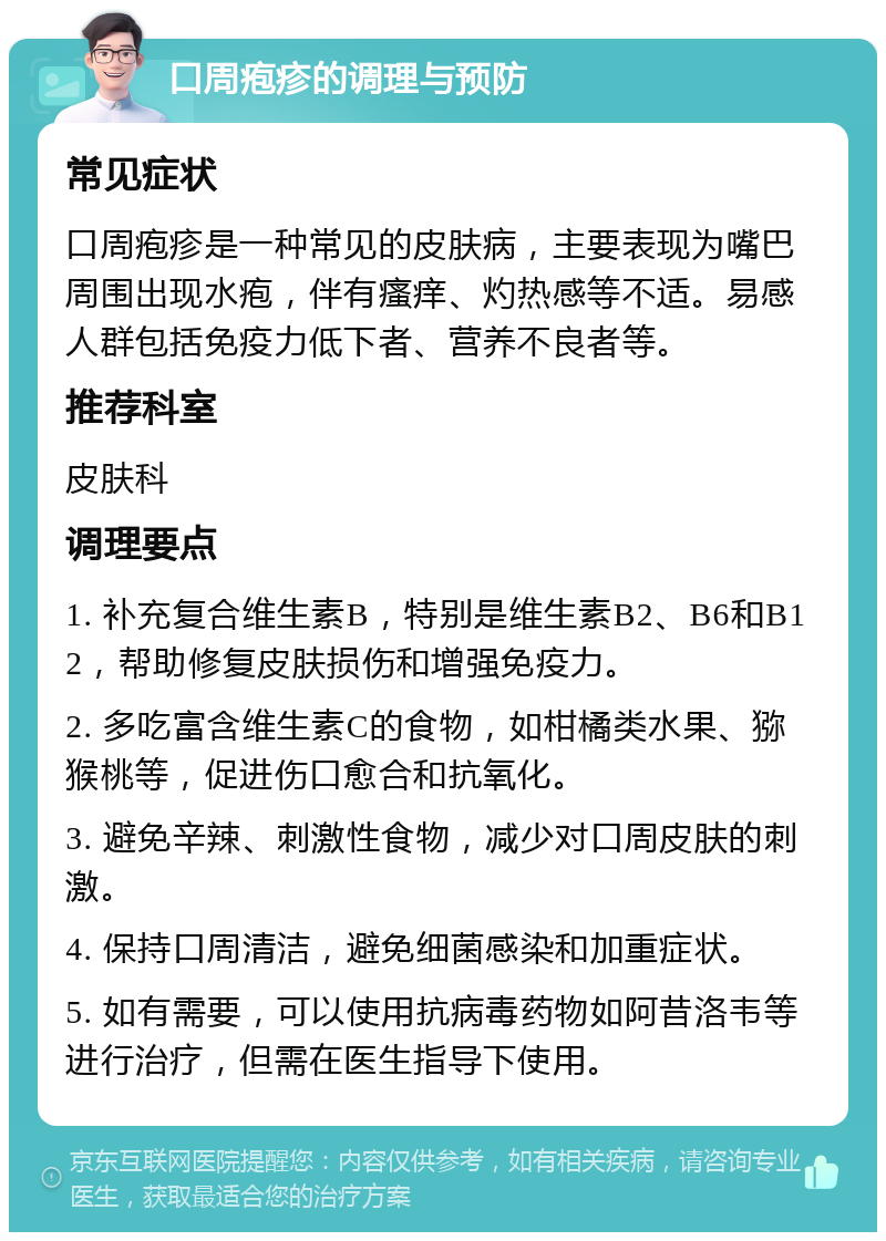 口周疱疹的调理与预防 常见症状 口周疱疹是一种常见的皮肤病，主要表现为嘴巴周围出现水疱，伴有瘙痒、灼热感等不适。易感人群包括免疫力低下者、营养不良者等。 推荐科室 皮肤科 调理要点 1. 补充复合维生素B，特别是维生素B2、B6和B12，帮助修复皮肤损伤和增强免疫力。 2. 多吃富含维生素C的食物，如柑橘类水果、猕猴桃等，促进伤口愈合和抗氧化。 3. 避免辛辣、刺激性食物，减少对口周皮肤的刺激。 4. 保持口周清洁，避免细菌感染和加重症状。 5. 如有需要，可以使用抗病毒药物如阿昔洛韦等进行治疗，但需在医生指导下使用。