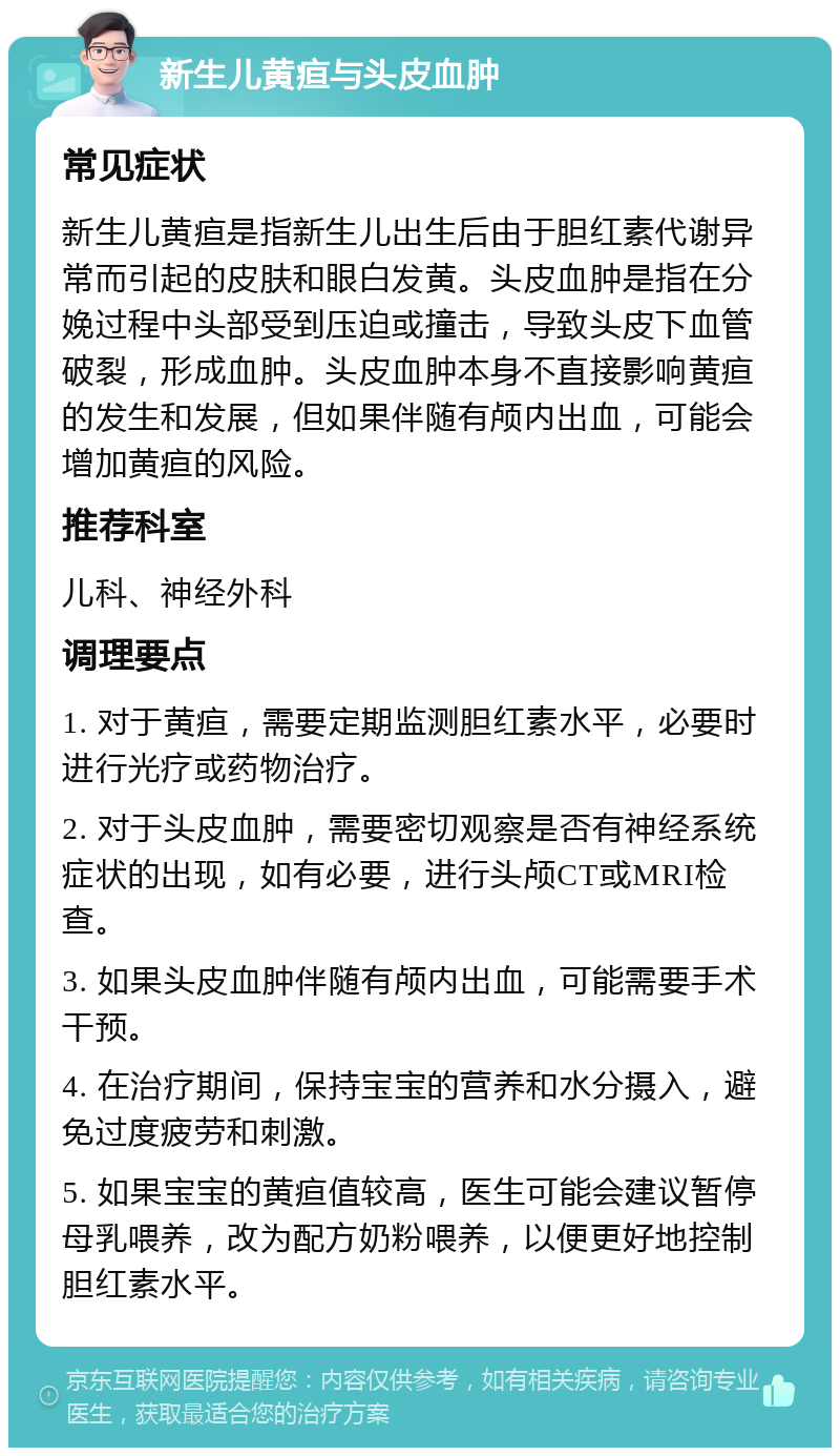 新生儿黄疸与头皮血肿 常见症状 新生儿黄疸是指新生儿出生后由于胆红素代谢异常而引起的皮肤和眼白发黄。头皮血肿是指在分娩过程中头部受到压迫或撞击，导致头皮下血管破裂，形成血肿。头皮血肿本身不直接影响黄疸的发生和发展，但如果伴随有颅内出血，可能会增加黄疸的风险。 推荐科室 儿科、神经外科 调理要点 1. 对于黄疸，需要定期监测胆红素水平，必要时进行光疗或药物治疗。 2. 对于头皮血肿，需要密切观察是否有神经系统症状的出现，如有必要，进行头颅CT或MRI检查。 3. 如果头皮血肿伴随有颅内出血，可能需要手术干预。 4. 在治疗期间，保持宝宝的营养和水分摄入，避免过度疲劳和刺激。 5. 如果宝宝的黄疸值较高，医生可能会建议暂停母乳喂养，改为配方奶粉喂养，以便更好地控制胆红素水平。