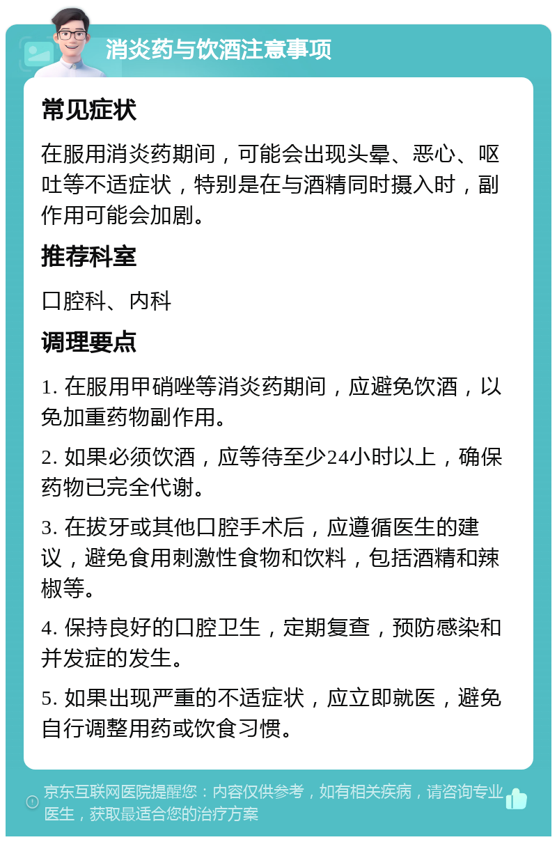 消炎药与饮酒注意事项 常见症状 在服用消炎药期间，可能会出现头晕、恶心、呕吐等不适症状，特别是在与酒精同时摄入时，副作用可能会加剧。 推荐科室 口腔科、内科 调理要点 1. 在服用甲硝唑等消炎药期间，应避免饮酒，以免加重药物副作用。 2. 如果必须饮酒，应等待至少24小时以上，确保药物已完全代谢。 3. 在拔牙或其他口腔手术后，应遵循医生的建议，避免食用刺激性食物和饮料，包括酒精和辣椒等。 4. 保持良好的口腔卫生，定期复查，预防感染和并发症的发生。 5. 如果出现严重的不适症状，应立即就医，避免自行调整用药或饮食习惯。