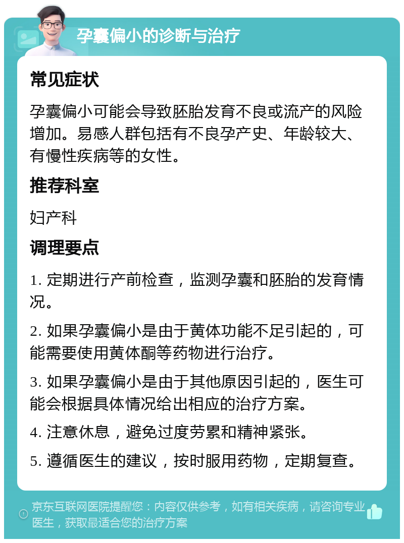 孕囊偏小的诊断与治疗 常见症状 孕囊偏小可能会导致胚胎发育不良或流产的风险增加。易感人群包括有不良孕产史、年龄较大、有慢性疾病等的女性。 推荐科室 妇产科 调理要点 1. 定期进行产前检查，监测孕囊和胚胎的发育情况。 2. 如果孕囊偏小是由于黄体功能不足引起的，可能需要使用黄体酮等药物进行治疗。 3. 如果孕囊偏小是由于其他原因引起的，医生可能会根据具体情况给出相应的治疗方案。 4. 注意休息，避免过度劳累和精神紧张。 5. 遵循医生的建议，按时服用药物，定期复查。