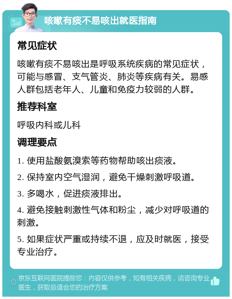 咳嗽有痰不易咳出就医指南 常见症状 咳嗽有痰不易咳出是呼吸系统疾病的常见症状，可能与感冒、支气管炎、肺炎等疾病有关。易感人群包括老年人、儿童和免疫力较弱的人群。 推荐科室 呼吸内科或儿科 调理要点 1. 使用盐酸氨溴索等药物帮助咳出痰液。 2. 保持室内空气湿润，避免干燥刺激呼吸道。 3. 多喝水，促进痰液排出。 4. 避免接触刺激性气体和粉尘，减少对呼吸道的刺激。 5. 如果症状严重或持续不退，应及时就医，接受专业治疗。