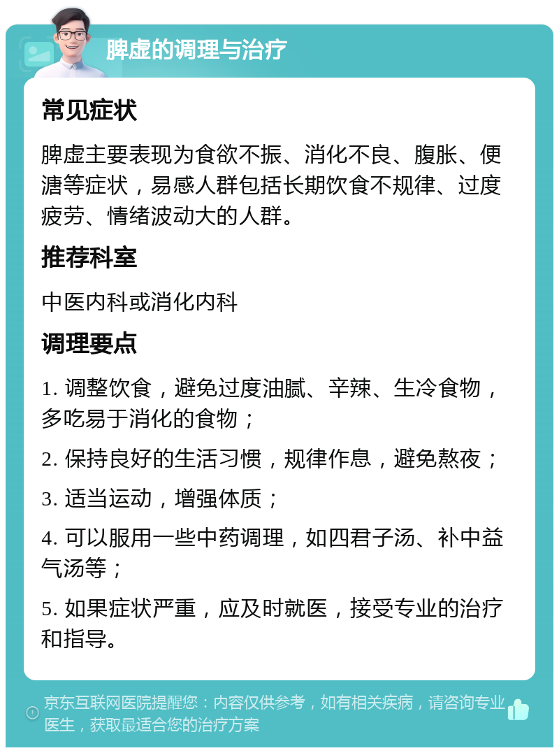 脾虚的调理与治疗 常见症状 脾虚主要表现为食欲不振、消化不良、腹胀、便溏等症状，易感人群包括长期饮食不规律、过度疲劳、情绪波动大的人群。 推荐科室 中医内科或消化内科 调理要点 1. 调整饮食，避免过度油腻、辛辣、生冷食物，多吃易于消化的食物； 2. 保持良好的生活习惯，规律作息，避免熬夜； 3. 适当运动，增强体质； 4. 可以服用一些中药调理，如四君子汤、补中益气汤等； 5. 如果症状严重，应及时就医，接受专业的治疗和指导。