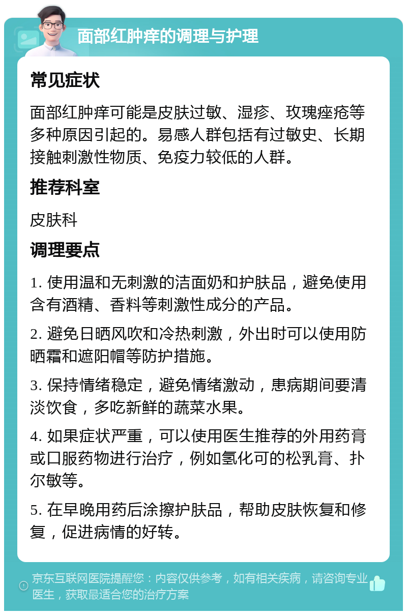 面部红肿痒的调理与护理 常见症状 面部红肿痒可能是皮肤过敏、湿疹、玫瑰痤疮等多种原因引起的。易感人群包括有过敏史、长期接触刺激性物质、免疫力较低的人群。 推荐科室 皮肤科 调理要点 1. 使用温和无刺激的洁面奶和护肤品，避免使用含有酒精、香料等刺激性成分的产品。 2. 避免日晒风吹和冷热刺激，外出时可以使用防晒霜和遮阳帽等防护措施。 3. 保持情绪稳定，避免情绪激动，患病期间要清淡饮食，多吃新鲜的蔬菜水果。 4. 如果症状严重，可以使用医生推荐的外用药膏或口服药物进行治疗，例如氢化可的松乳膏、扑尔敏等。 5. 在早晚用药后涂擦护肤品，帮助皮肤恢复和修复，促进病情的好转。