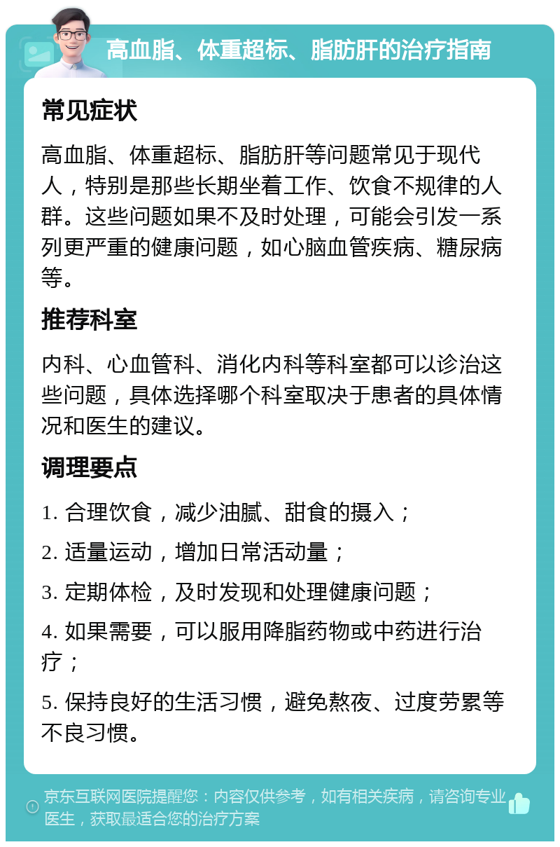 高血脂、体重超标、脂肪肝的治疗指南 常见症状 高血脂、体重超标、脂肪肝等问题常见于现代人，特别是那些长期坐着工作、饮食不规律的人群。这些问题如果不及时处理，可能会引发一系列更严重的健康问题，如心脑血管疾病、糖尿病等。 推荐科室 内科、心血管科、消化内科等科室都可以诊治这些问题，具体选择哪个科室取决于患者的具体情况和医生的建议。 调理要点 1. 合理饮食，减少油腻、甜食的摄入； 2. 适量运动，增加日常活动量； 3. 定期体检，及时发现和处理健康问题； 4. 如果需要，可以服用降脂药物或中药进行治疗； 5. 保持良好的生活习惯，避免熬夜、过度劳累等不良习惯。