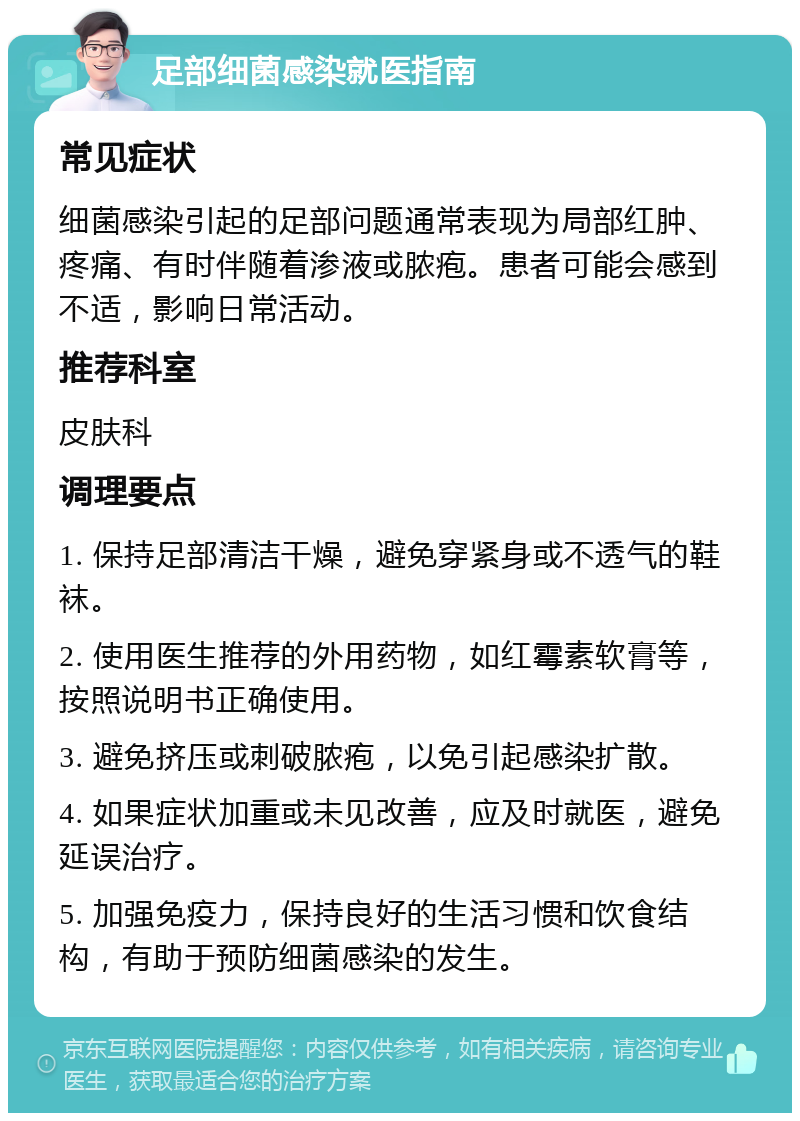 足部细菌感染就医指南 常见症状 细菌感染引起的足部问题通常表现为局部红肿、疼痛、有时伴随着渗液或脓疱。患者可能会感到不适，影响日常活动。 推荐科室 皮肤科 调理要点 1. 保持足部清洁干燥，避免穿紧身或不透气的鞋袜。 2. 使用医生推荐的外用药物，如红霉素软膏等，按照说明书正确使用。 3. 避免挤压或刺破脓疱，以免引起感染扩散。 4. 如果症状加重或未见改善，应及时就医，避免延误治疗。 5. 加强免疫力，保持良好的生活习惯和饮食结构，有助于预防细菌感染的发生。