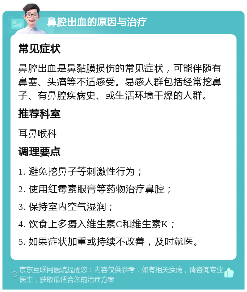 鼻腔出血的原因与治疗 常见症状 鼻腔出血是鼻黏膜损伤的常见症状，可能伴随有鼻塞、头痛等不适感受。易感人群包括经常挖鼻子、有鼻腔疾病史、或生活环境干燥的人群。 推荐科室 耳鼻喉科 调理要点 1. 避免挖鼻子等刺激性行为； 2. 使用红霉素眼膏等药物治疗鼻腔； 3. 保持室内空气湿润； 4. 饮食上多摄入维生素C和维生素K； 5. 如果症状加重或持续不改善，及时就医。