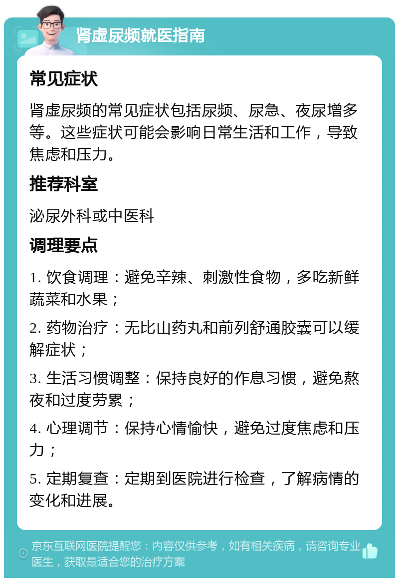 肾虚尿频就医指南 常见症状 肾虚尿频的常见症状包括尿频、尿急、夜尿增多等。这些症状可能会影响日常生活和工作，导致焦虑和压力。 推荐科室 泌尿外科或中医科 调理要点 1. 饮食调理：避免辛辣、刺激性食物，多吃新鲜蔬菜和水果； 2. 药物治疗：无比山药丸和前列舒通胶囊可以缓解症状； 3. 生活习惯调整：保持良好的作息习惯，避免熬夜和过度劳累； 4. 心理调节：保持心情愉快，避免过度焦虑和压力； 5. 定期复查：定期到医院进行检查，了解病情的变化和进展。