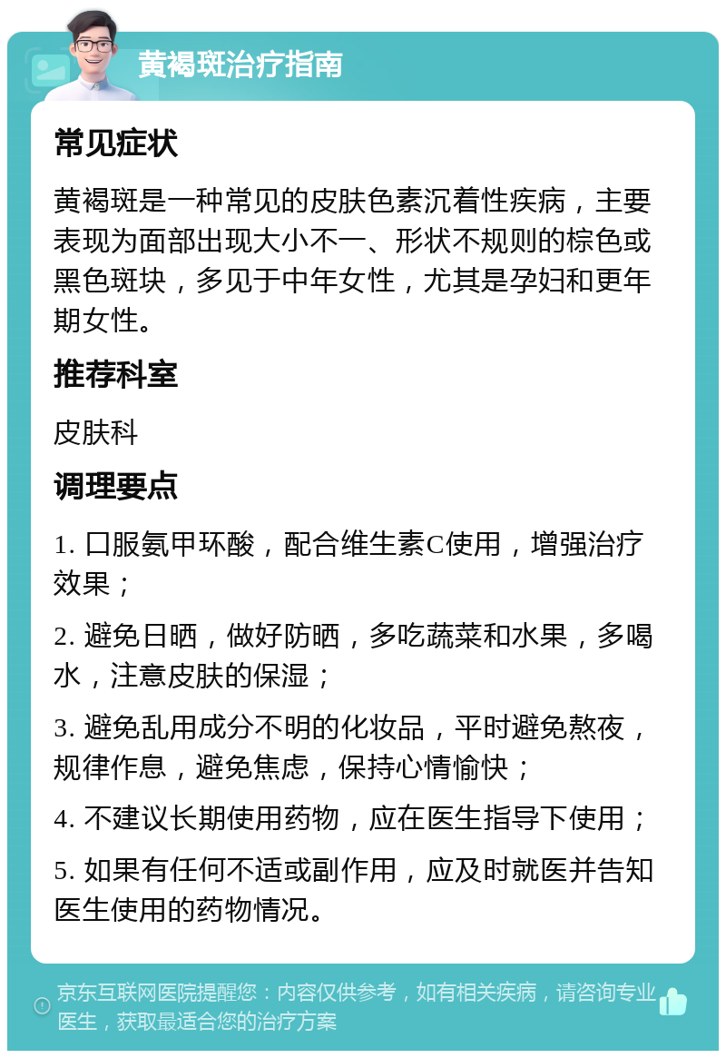 黄褐斑治疗指南 常见症状 黄褐斑是一种常见的皮肤色素沉着性疾病，主要表现为面部出现大小不一、形状不规则的棕色或黑色斑块，多见于中年女性，尤其是孕妇和更年期女性。 推荐科室 皮肤科 调理要点 1. 口服氨甲环酸，配合维生素C使用，增强治疗效果； 2. 避免日晒，做好防晒，多吃蔬菜和水果，多喝水，注意皮肤的保湿； 3. 避免乱用成分不明的化妆品，平时避免熬夜，规律作息，避免焦虑，保持心情愉快； 4. 不建议长期使用药物，应在医生指导下使用； 5. 如果有任何不适或副作用，应及时就医并告知医生使用的药物情况。