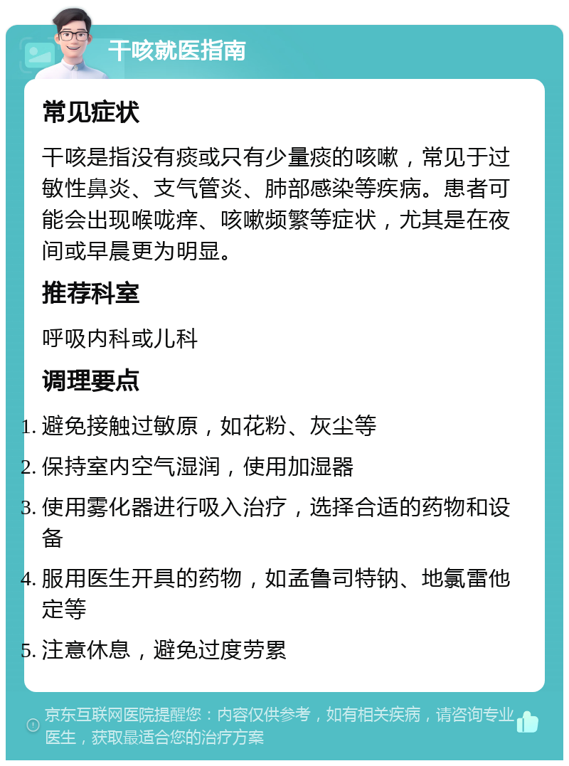 干咳就医指南 常见症状 干咳是指没有痰或只有少量痰的咳嗽，常见于过敏性鼻炎、支气管炎、肺部感染等疾病。患者可能会出现喉咙痒、咳嗽频繁等症状，尤其是在夜间或早晨更为明显。 推荐科室 呼吸内科或儿科 调理要点 避免接触过敏原，如花粉、灰尘等 保持室内空气湿润，使用加湿器 使用雾化器进行吸入治疗，选择合适的药物和设备 服用医生开具的药物，如孟鲁司特钠、地氯雷他定等 注意休息，避免过度劳累