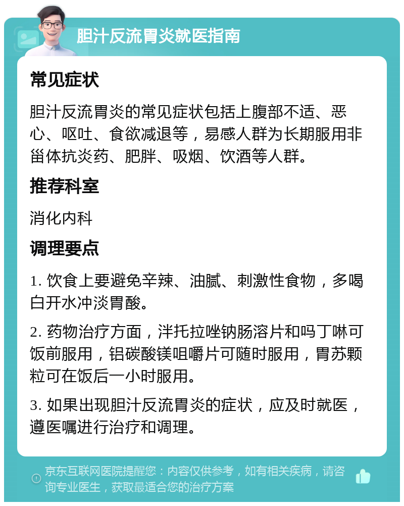 胆汁反流胃炎就医指南 常见症状 胆汁反流胃炎的常见症状包括上腹部不适、恶心、呕吐、食欲减退等，易感人群为长期服用非甾体抗炎药、肥胖、吸烟、饮酒等人群。 推荐科室 消化内科 调理要点 1. 饮食上要避免辛辣、油腻、刺激性食物，多喝白开水冲淡胃酸。 2. 药物治疗方面，泮托拉唑钠肠溶片和吗丁啉可饭前服用，铝碳酸镁咀嚼片可随时服用，胃苏颗粒可在饭后一小时服用。 3. 如果出现胆汁反流胃炎的症状，应及时就医，遵医嘱进行治疗和调理。