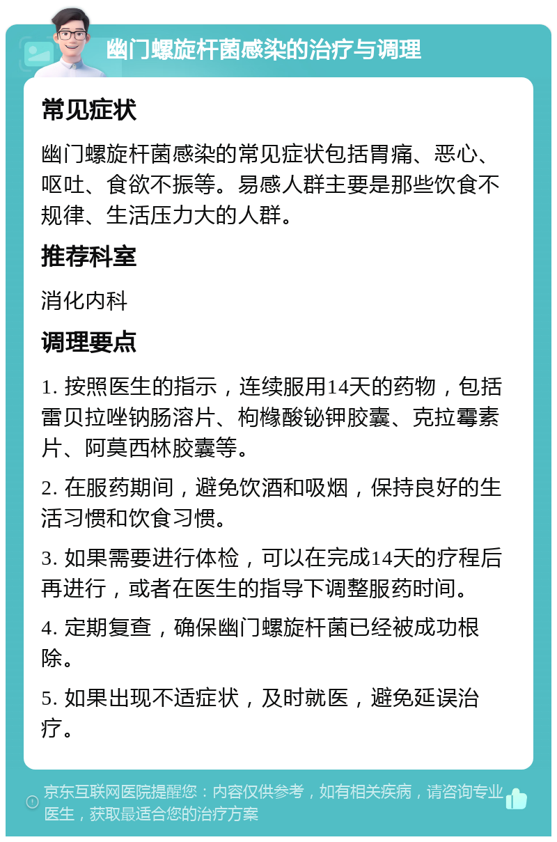 幽门螺旋杆菌感染的治疗与调理 常见症状 幽门螺旋杆菌感染的常见症状包括胃痛、恶心、呕吐、食欲不振等。易感人群主要是那些饮食不规律、生活压力大的人群。 推荐科室 消化内科 调理要点 1. 按照医生的指示，连续服用14天的药物，包括雷贝拉唑钠肠溶片、枸橼酸铋钾胶囊、克拉霉素片、阿莫西林胶囊等。 2. 在服药期间，避免饮酒和吸烟，保持良好的生活习惯和饮食习惯。 3. 如果需要进行体检，可以在完成14天的疗程后再进行，或者在医生的指导下调整服药时间。 4. 定期复查，确保幽门螺旋杆菌已经被成功根除。 5. 如果出现不适症状，及时就医，避免延误治疗。