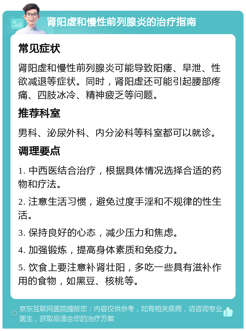 肾阳虚和慢性前列腺炎的治疗指南 常见症状 肾阳虚和慢性前列腺炎可能导致阳痿、早泄、性欲减退等症状。同时，肾阳虚还可能引起腰部疼痛、四肢冰冷、精神疲乏等问题。 推荐科室 男科、泌尿外科、内分泌科等科室都可以就诊。 调理要点 1. 中西医结合治疗，根据具体情况选择合适的药物和疗法。 2. 注意生活习惯，避免过度手淫和不规律的性生活。 3. 保持良好的心态，减少压力和焦虑。 4. 加强锻炼，提高身体素质和免疫力。 5. 饮食上要注意补肾壮阳，多吃一些具有滋补作用的食物，如黑豆、核桃等。