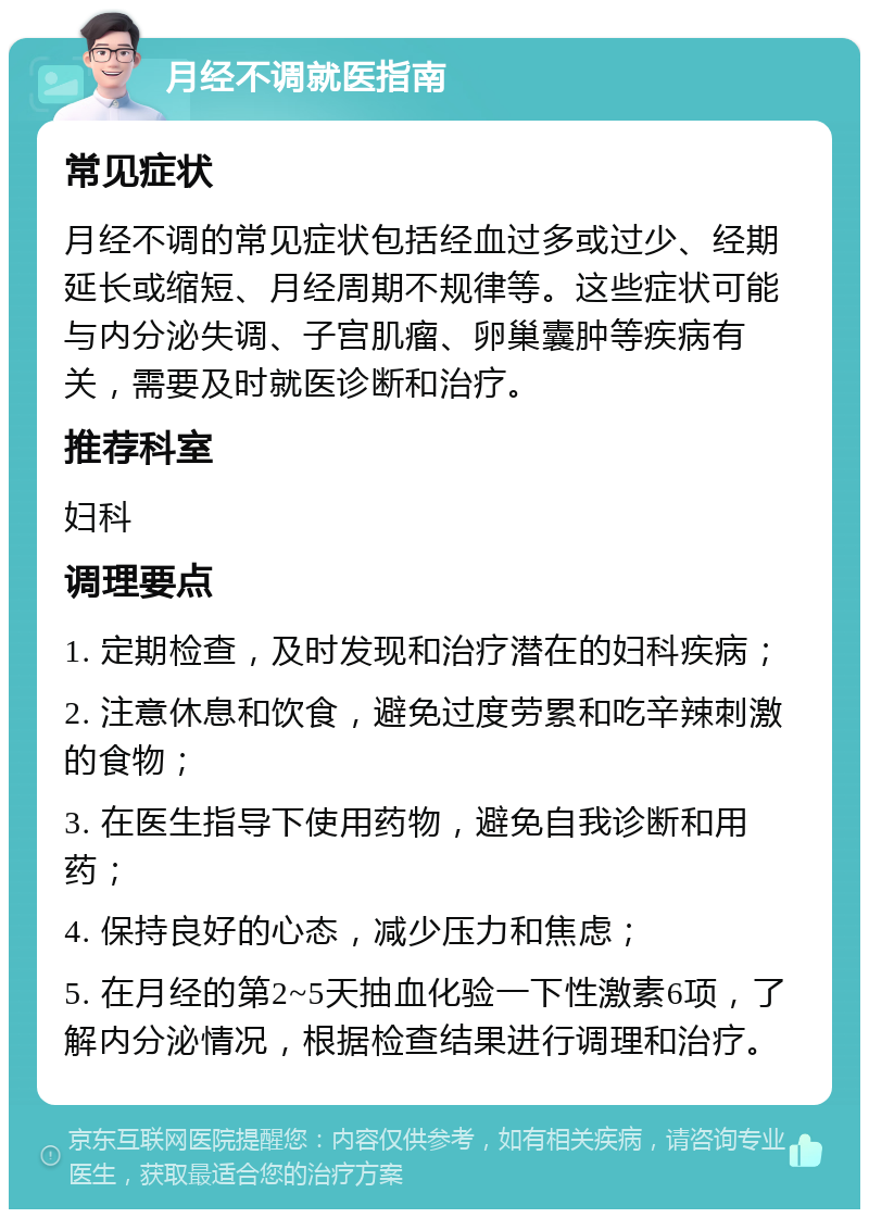 月经不调就医指南 常见症状 月经不调的常见症状包括经血过多或过少、经期延长或缩短、月经周期不规律等。这些症状可能与内分泌失调、子宫肌瘤、卵巢囊肿等疾病有关，需要及时就医诊断和治疗。 推荐科室 妇科 调理要点 1. 定期检查，及时发现和治疗潜在的妇科疾病； 2. 注意休息和饮食，避免过度劳累和吃辛辣刺激的食物； 3. 在医生指导下使用药物，避免自我诊断和用药； 4. 保持良好的心态，减少压力和焦虑； 5. 在月经的第2~5天抽血化验一下性激素6项，了解内分泌情况，根据检查结果进行调理和治疗。