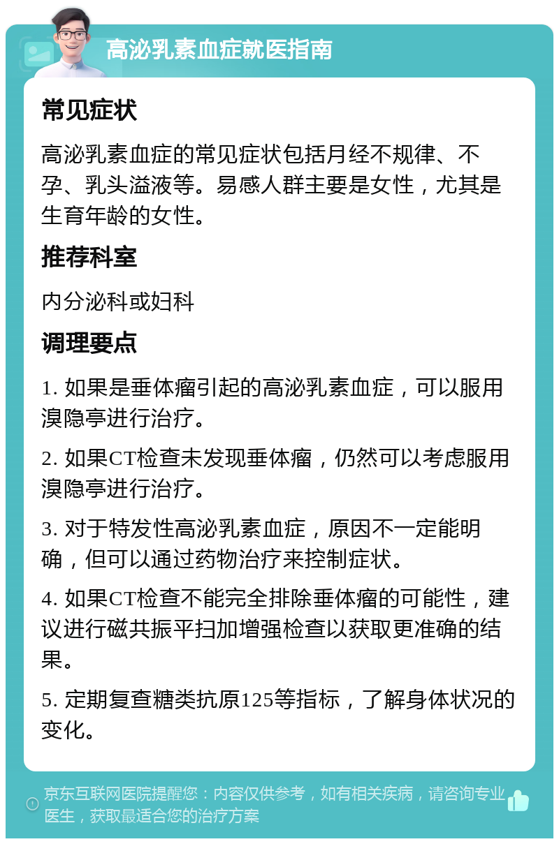 高泌乳素血症就医指南 常见症状 高泌乳素血症的常见症状包括月经不规律、不孕、乳头溢液等。易感人群主要是女性，尤其是生育年龄的女性。 推荐科室 内分泌科或妇科 调理要点 1. 如果是垂体瘤引起的高泌乳素血症，可以服用溴隐亭进行治疗。 2. 如果CT检查未发现垂体瘤，仍然可以考虑服用溴隐亭进行治疗。 3. 对于特发性高泌乳素血症，原因不一定能明确，但可以通过药物治疗来控制症状。 4. 如果CT检查不能完全排除垂体瘤的可能性，建议进行磁共振平扫加增强检查以获取更准确的结果。 5. 定期复查糖类抗原125等指标，了解身体状况的变化。