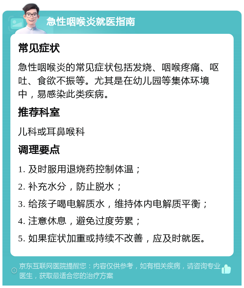 急性咽喉炎就医指南 常见症状 急性咽喉炎的常见症状包括发烧、咽喉疼痛、呕吐、食欲不振等。尤其是在幼儿园等集体环境中，易感染此类疾病。 推荐科室 儿科或耳鼻喉科 调理要点 1. 及时服用退烧药控制体温； 2. 补充水分，防止脱水； 3. 给孩子喝电解质水，维持体内电解质平衡； 4. 注意休息，避免过度劳累； 5. 如果症状加重或持续不改善，应及时就医。