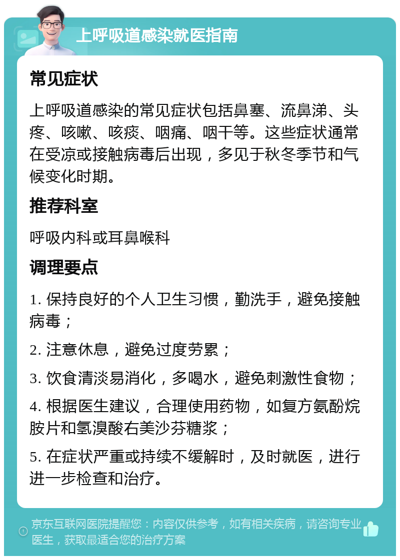 上呼吸道感染就医指南 常见症状 上呼吸道感染的常见症状包括鼻塞、流鼻涕、头疼、咳嗽、咳痰、咽痛、咽干等。这些症状通常在受凉或接触病毒后出现，多见于秋冬季节和气候变化时期。 推荐科室 呼吸内科或耳鼻喉科 调理要点 1. 保持良好的个人卫生习惯，勤洗手，避免接触病毒； 2. 注意休息，避免过度劳累； 3. 饮食清淡易消化，多喝水，避免刺激性食物； 4. 根据医生建议，合理使用药物，如复方氨酚烷胺片和氢溴酸右美沙芬糖浆； 5. 在症状严重或持续不缓解时，及时就医，进行进一步检查和治疗。