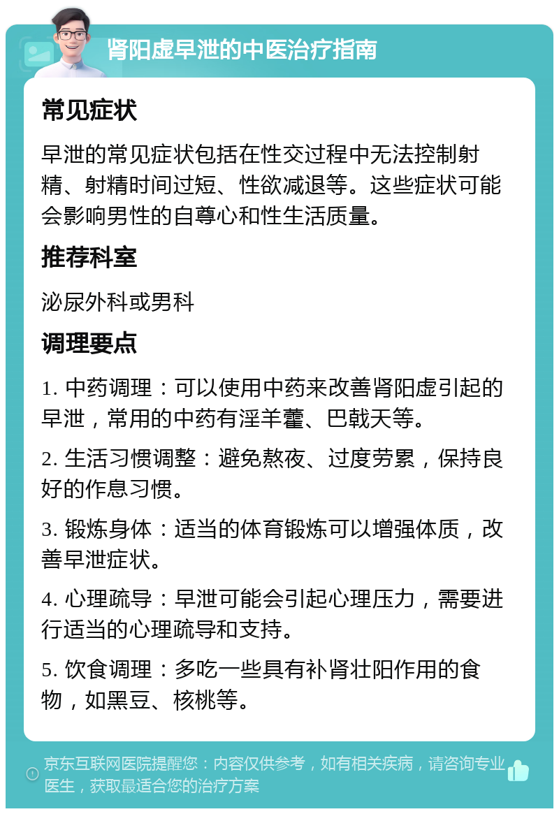 肾阳虚早泄的中医治疗指南 常见症状 早泄的常见症状包括在性交过程中无法控制射精、射精时间过短、性欲减退等。这些症状可能会影响男性的自尊心和性生活质量。 推荐科室 泌尿外科或男科 调理要点 1. 中药调理：可以使用中药来改善肾阳虚引起的早泄，常用的中药有淫羊藿、巴戟天等。 2. 生活习惯调整：避免熬夜、过度劳累，保持良好的作息习惯。 3. 锻炼身体：适当的体育锻炼可以增强体质，改善早泄症状。 4. 心理疏导：早泄可能会引起心理压力，需要进行适当的心理疏导和支持。 5. 饮食调理：多吃一些具有补肾壮阳作用的食物，如黑豆、核桃等。