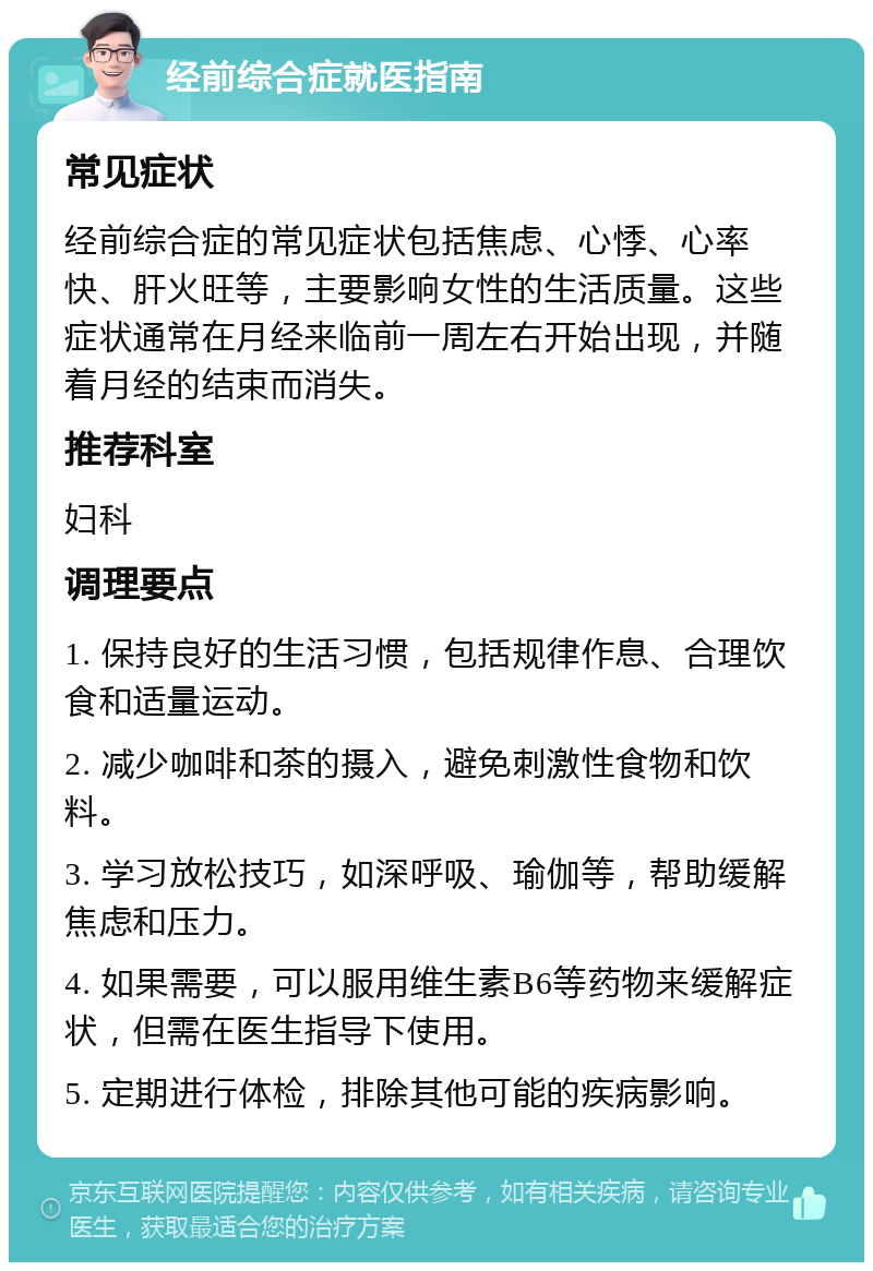 经前综合症就医指南 常见症状 经前综合症的常见症状包括焦虑、心悸、心率快、肝火旺等，主要影响女性的生活质量。这些症状通常在月经来临前一周左右开始出现，并随着月经的结束而消失。 推荐科室 妇科 调理要点 1. 保持良好的生活习惯，包括规律作息、合理饮食和适量运动。 2. 减少咖啡和茶的摄入，避免刺激性食物和饮料。 3. 学习放松技巧，如深呼吸、瑜伽等，帮助缓解焦虑和压力。 4. 如果需要，可以服用维生素B6等药物来缓解症状，但需在医生指导下使用。 5. 定期进行体检，排除其他可能的疾病影响。