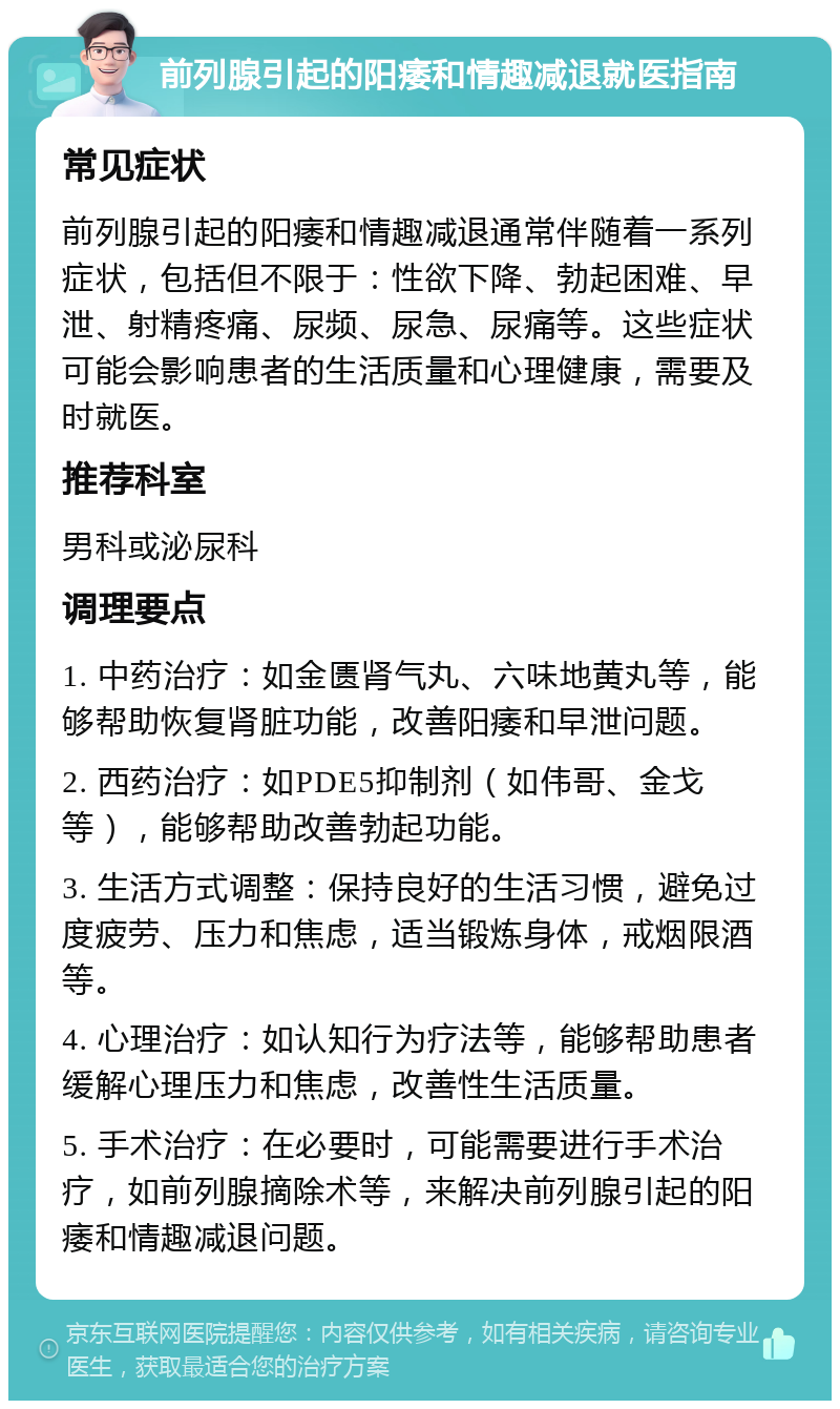 前列腺引起的阳痿和情趣减退就医指南 常见症状 前列腺引起的阳痿和情趣减退通常伴随着一系列症状，包括但不限于：性欲下降、勃起困难、早泄、射精疼痛、尿频、尿急、尿痛等。这些症状可能会影响患者的生活质量和心理健康，需要及时就医。 推荐科室 男科或泌尿科 调理要点 1. 中药治疗：如金匮肾气丸、六味地黄丸等，能够帮助恢复肾脏功能，改善阳痿和早泄问题。 2. 西药治疗：如PDE5抑制剂（如伟哥、金戈等），能够帮助改善勃起功能。 3. 生活方式调整：保持良好的生活习惯，避免过度疲劳、压力和焦虑，适当锻炼身体，戒烟限酒等。 4. 心理治疗：如认知行为疗法等，能够帮助患者缓解心理压力和焦虑，改善性生活质量。 5. 手术治疗：在必要时，可能需要进行手术治疗，如前列腺摘除术等，来解决前列腺引起的阳痿和情趣减退问题。