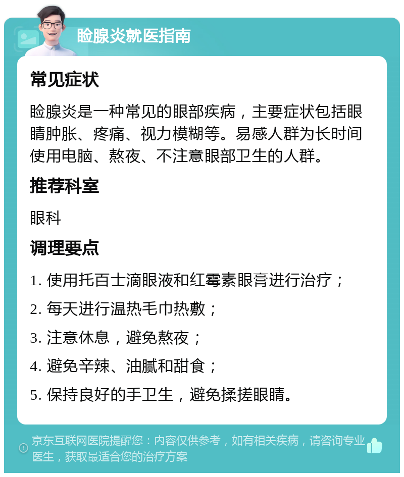 睑腺炎就医指南 常见症状 睑腺炎是一种常见的眼部疾病，主要症状包括眼睛肿胀、疼痛、视力模糊等。易感人群为长时间使用电脑、熬夜、不注意眼部卫生的人群。 推荐科室 眼科 调理要点 1. 使用托百士滴眼液和红霉素眼膏进行治疗； 2. 每天进行温热毛巾热敷； 3. 注意休息，避免熬夜； 4. 避免辛辣、油腻和甜食； 5. 保持良好的手卫生，避免揉搓眼睛。