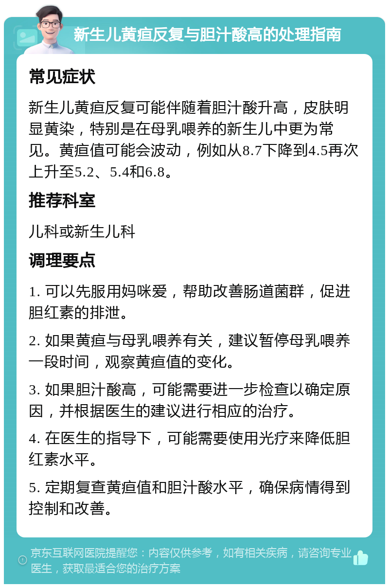 新生儿黄疸反复与胆汁酸高的处理指南 常见症状 新生儿黄疸反复可能伴随着胆汁酸升高，皮肤明显黄染，特别是在母乳喂养的新生儿中更为常见。黄疸值可能会波动，例如从8.7下降到4.5再次上升至5.2、5.4和6.8。 推荐科室 儿科或新生儿科 调理要点 1. 可以先服用妈咪爱，帮助改善肠道菌群，促进胆红素的排泄。 2. 如果黄疸与母乳喂养有关，建议暂停母乳喂养一段时间，观察黄疸值的变化。 3. 如果胆汁酸高，可能需要进一步检查以确定原因，并根据医生的建议进行相应的治疗。 4. 在医生的指导下，可能需要使用光疗来降低胆红素水平。 5. 定期复查黄疸值和胆汁酸水平，确保病情得到控制和改善。