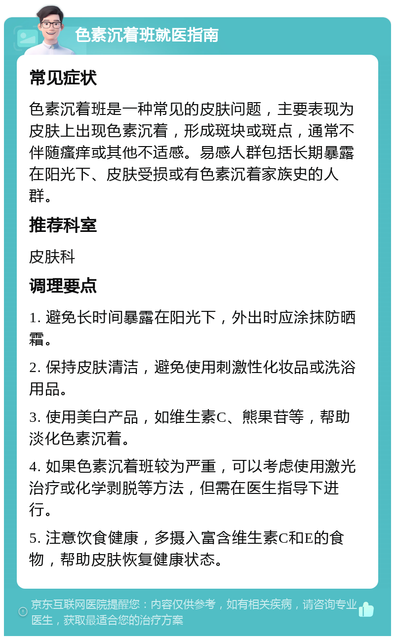 色素沉着班就医指南 常见症状 色素沉着班是一种常见的皮肤问题，主要表现为皮肤上出现色素沉着，形成斑块或斑点，通常不伴随瘙痒或其他不适感。易感人群包括长期暴露在阳光下、皮肤受损或有色素沉着家族史的人群。 推荐科室 皮肤科 调理要点 1. 避免长时间暴露在阳光下，外出时应涂抹防晒霜。 2. 保持皮肤清洁，避免使用刺激性化妆品或洗浴用品。 3. 使用美白产品，如维生素C、熊果苷等，帮助淡化色素沉着。 4. 如果色素沉着班较为严重，可以考虑使用激光治疗或化学剥脱等方法，但需在医生指导下进行。 5. 注意饮食健康，多摄入富含维生素C和E的食物，帮助皮肤恢复健康状态。