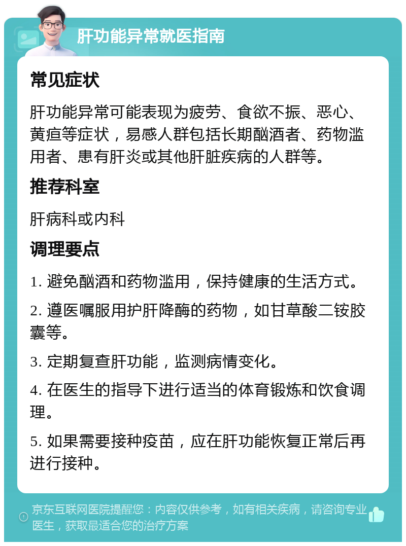 肝功能异常就医指南 常见症状 肝功能异常可能表现为疲劳、食欲不振、恶心、黄疸等症状，易感人群包括长期酗酒者、药物滥用者、患有肝炎或其他肝脏疾病的人群等。 推荐科室 肝病科或内科 调理要点 1. 避免酗酒和药物滥用，保持健康的生活方式。 2. 遵医嘱服用护肝降酶的药物，如甘草酸二铵胶囊等。 3. 定期复查肝功能，监测病情变化。 4. 在医生的指导下进行适当的体育锻炼和饮食调理。 5. 如果需要接种疫苗，应在肝功能恢复正常后再进行接种。