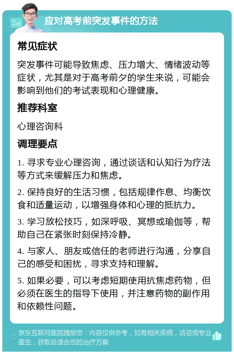 应对高考前突发事件的方法 常见症状 突发事件可能导致焦虑、压力增大、情绪波动等症状，尤其是对于高考前夕的学生来说，可能会影响到他们的考试表现和心理健康。 推荐科室 心理咨询科 调理要点 1. 寻求专业心理咨询，通过谈话和认知行为疗法等方式来缓解压力和焦虑。 2. 保持良好的生活习惯，包括规律作息、均衡饮食和适量运动，以增强身体和心理的抵抗力。 3. 学习放松技巧，如深呼吸、冥想或瑜伽等，帮助自己在紧张时刻保持冷静。 4. 与家人、朋友或信任的老师进行沟通，分享自己的感受和困扰，寻求支持和理解。 5. 如果必要，可以考虑短期使用抗焦虑药物，但必须在医生的指导下使用，并注意药物的副作用和依赖性问题。