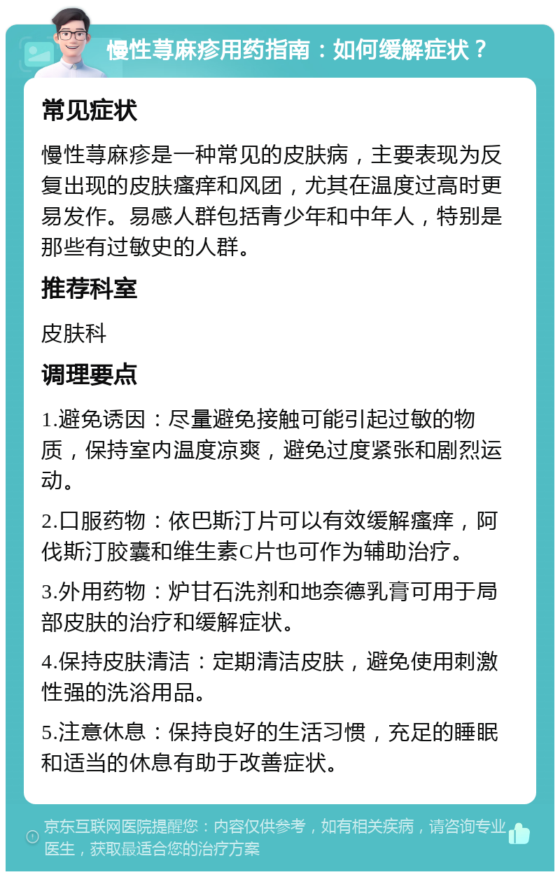 慢性荨麻疹用药指南：如何缓解症状？ 常见症状 慢性荨麻疹是一种常见的皮肤病，主要表现为反复出现的皮肤瘙痒和风团，尤其在温度过高时更易发作。易感人群包括青少年和中年人，特别是那些有过敏史的人群。 推荐科室 皮肤科 调理要点 1.避免诱因：尽量避免接触可能引起过敏的物质，保持室内温度凉爽，避免过度紧张和剧烈运动。 2.口服药物：依巴斯汀片可以有效缓解瘙痒，阿伐斯汀胶囊和维生素C片也可作为辅助治疗。 3.外用药物：炉甘石洗剂和地奈德乳膏可用于局部皮肤的治疗和缓解症状。 4.保持皮肤清洁：定期清洁皮肤，避免使用刺激性强的洗浴用品。 5.注意休息：保持良好的生活习惯，充足的睡眠和适当的休息有助于改善症状。