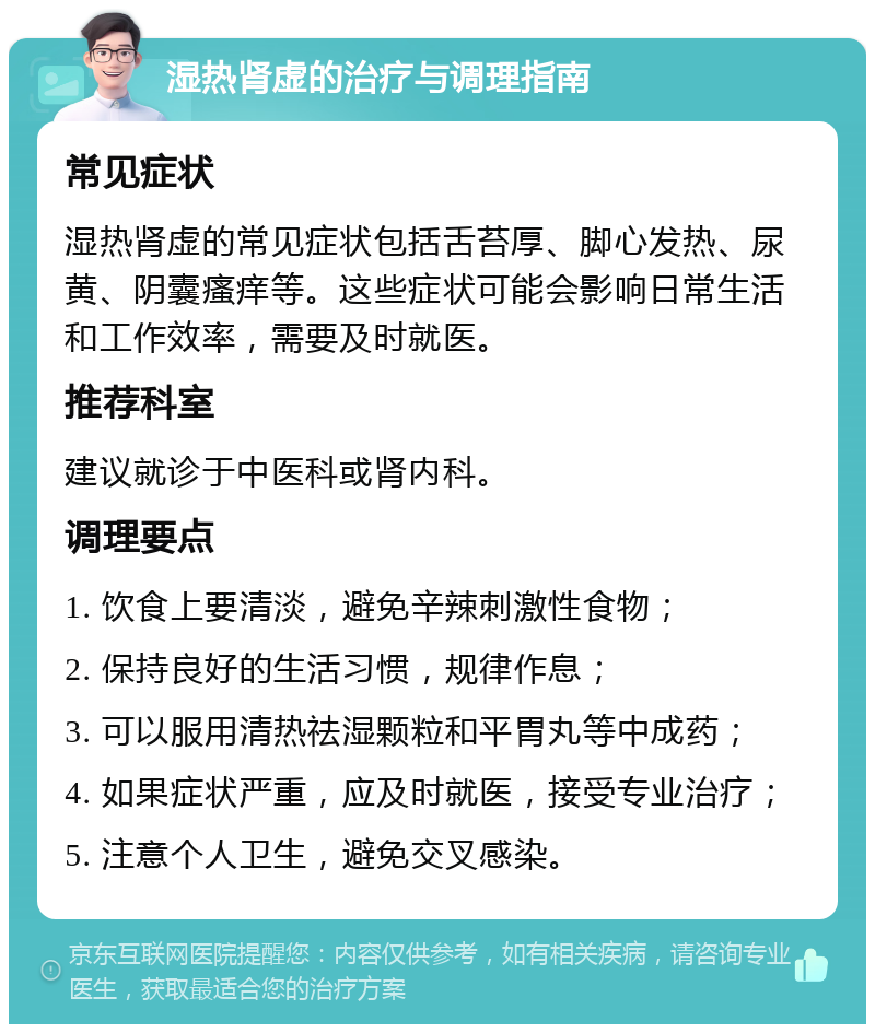 湿热肾虚的治疗与调理指南 常见症状 湿热肾虚的常见症状包括舌苔厚、脚心发热、尿黄、阴囊瘙痒等。这些症状可能会影响日常生活和工作效率，需要及时就医。 推荐科室 建议就诊于中医科或肾内科。 调理要点 1. 饮食上要清淡，避免辛辣刺激性食物； 2. 保持良好的生活习惯，规律作息； 3. 可以服用清热祛湿颗粒和平胃丸等中成药； 4. 如果症状严重，应及时就医，接受专业治疗； 5. 注意个人卫生，避免交叉感染。