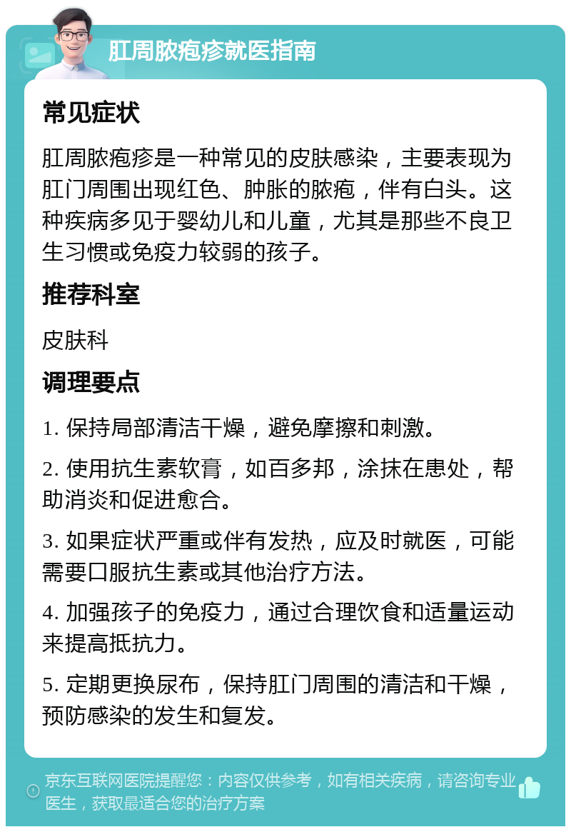 肛周脓疱疹就医指南 常见症状 肛周脓疱疹是一种常见的皮肤感染，主要表现为肛门周围出现红色、肿胀的脓疱，伴有白头。这种疾病多见于婴幼儿和儿童，尤其是那些不良卫生习惯或免疫力较弱的孩子。 推荐科室 皮肤科 调理要点 1. 保持局部清洁干燥，避免摩擦和刺激。 2. 使用抗生素软膏，如百多邦，涂抹在患处，帮助消炎和促进愈合。 3. 如果症状严重或伴有发热，应及时就医，可能需要口服抗生素或其他治疗方法。 4. 加强孩子的免疫力，通过合理饮食和适量运动来提高抵抗力。 5. 定期更换尿布，保持肛门周围的清洁和干燥，预防感染的发生和复发。