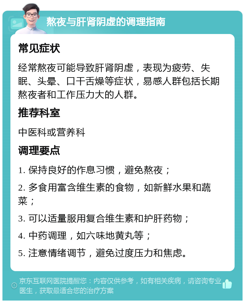 熬夜与肝肾阴虚的调理指南 常见症状 经常熬夜可能导致肝肾阴虚，表现为疲劳、失眠、头晕、口干舌燥等症状，易感人群包括长期熬夜者和工作压力大的人群。 推荐科室 中医科或营养科 调理要点 1. 保持良好的作息习惯，避免熬夜； 2. 多食用富含维生素的食物，如新鲜水果和蔬菜； 3. 可以适量服用复合维生素和护肝药物； 4. 中药调理，如六味地黄丸等； 5. 注意情绪调节，避免过度压力和焦虑。