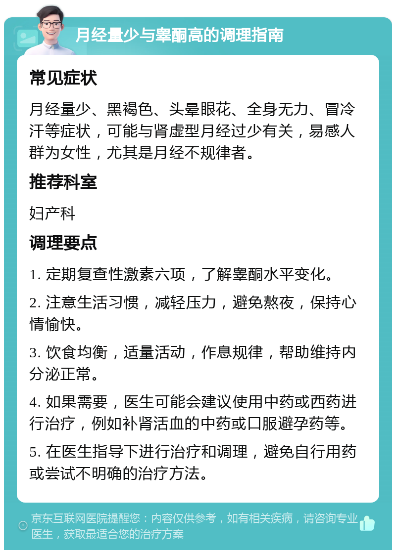 月经量少与睾酮高的调理指南 常见症状 月经量少、黑褐色、头晕眼花、全身无力、冒冷汗等症状，可能与肾虚型月经过少有关，易感人群为女性，尤其是月经不规律者。 推荐科室 妇产科 调理要点 1. 定期复查性激素六项，了解睾酮水平变化。 2. 注意生活习惯，减轻压力，避免熬夜，保持心情愉快。 3. 饮食均衡，适量活动，作息规律，帮助维持内分泌正常。 4. 如果需要，医生可能会建议使用中药或西药进行治疗，例如补肾活血的中药或口服避孕药等。 5. 在医生指导下进行治疗和调理，避免自行用药或尝试不明确的治疗方法。