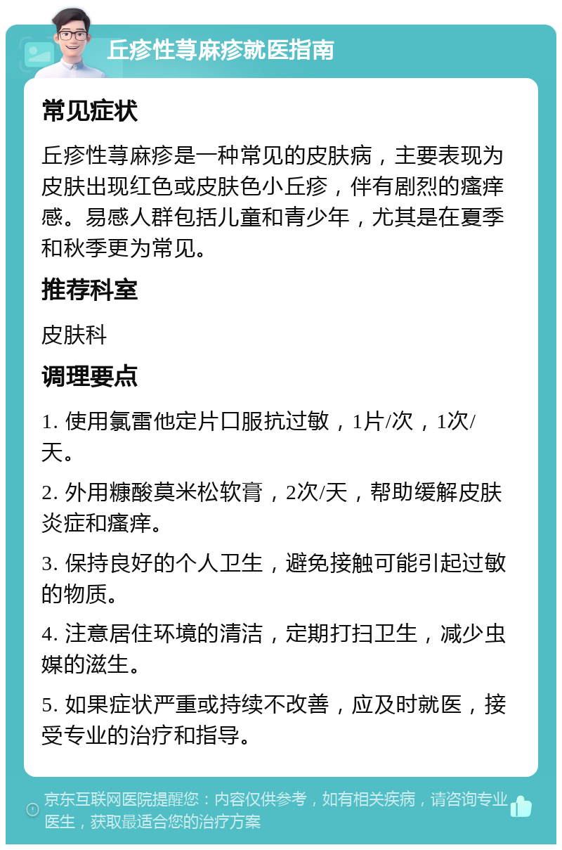 丘疹性荨麻疹就医指南 常见症状 丘疹性荨麻疹是一种常见的皮肤病，主要表现为皮肤出现红色或皮肤色小丘疹，伴有剧烈的瘙痒感。易感人群包括儿童和青少年，尤其是在夏季和秋季更为常见。 推荐科室 皮肤科 调理要点 1. 使用氯雷他定片口服抗过敏，1片/次，1次/天。 2. 外用糠酸莫米松软膏，2次/天，帮助缓解皮肤炎症和瘙痒。 3. 保持良好的个人卫生，避免接触可能引起过敏的物质。 4. 注意居住环境的清洁，定期打扫卫生，减少虫媒的滋生。 5. 如果症状严重或持续不改善，应及时就医，接受专业的治疗和指导。