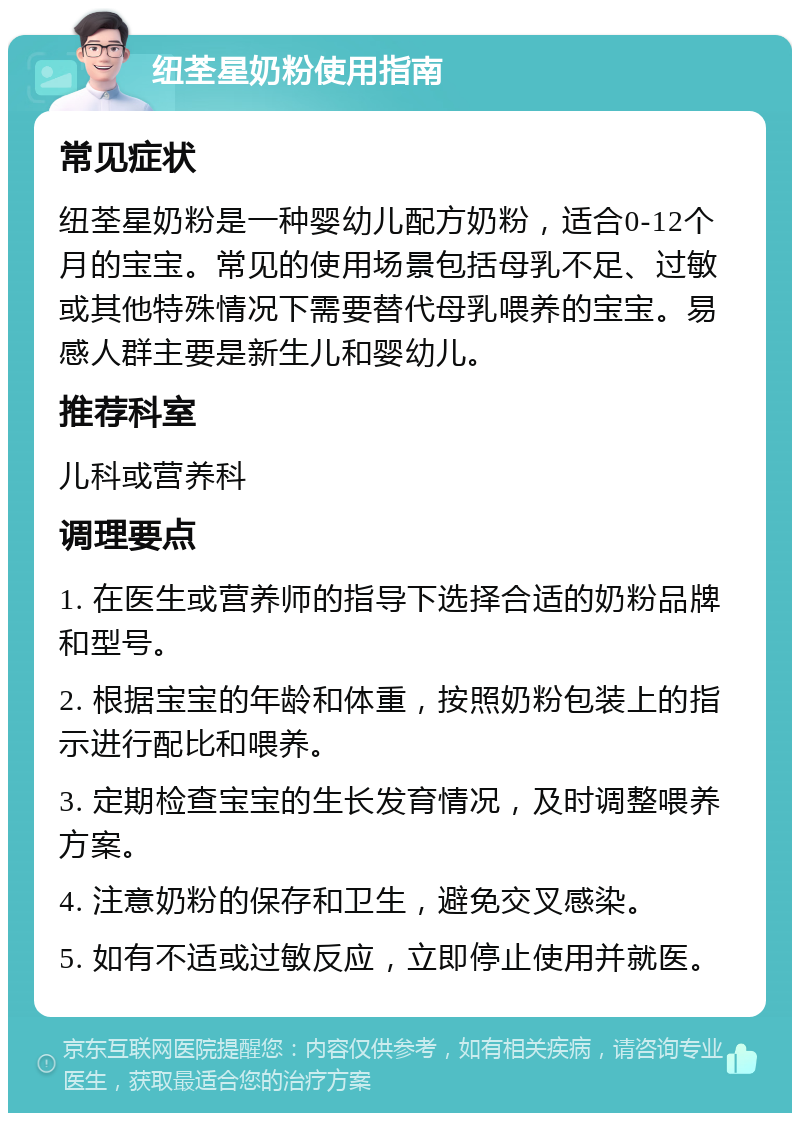 纽荃星奶粉使用指南 常见症状 纽荃星奶粉是一种婴幼儿配方奶粉，适合0-12个月的宝宝。常见的使用场景包括母乳不足、过敏或其他特殊情况下需要替代母乳喂养的宝宝。易感人群主要是新生儿和婴幼儿。 推荐科室 儿科或营养科 调理要点 1. 在医生或营养师的指导下选择合适的奶粉品牌和型号。 2. 根据宝宝的年龄和体重，按照奶粉包装上的指示进行配比和喂养。 3. 定期检查宝宝的生长发育情况，及时调整喂养方案。 4. 注意奶粉的保存和卫生，避免交叉感染。 5. 如有不适或过敏反应，立即停止使用并就医。