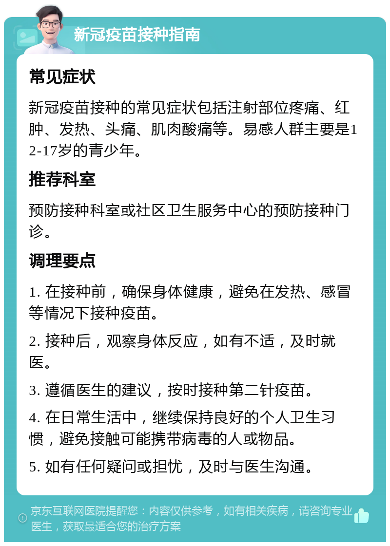 新冠疫苗接种指南 常见症状 新冠疫苗接种的常见症状包括注射部位疼痛、红肿、发热、头痛、肌肉酸痛等。易感人群主要是12-17岁的青少年。 推荐科室 预防接种科室或社区卫生服务中心的预防接种门诊。 调理要点 1. 在接种前，确保身体健康，避免在发热、感冒等情况下接种疫苗。 2. 接种后，观察身体反应，如有不适，及时就医。 3. 遵循医生的建议，按时接种第二针疫苗。 4. 在日常生活中，继续保持良好的个人卫生习惯，避免接触可能携带病毒的人或物品。 5. 如有任何疑问或担忧，及时与医生沟通。