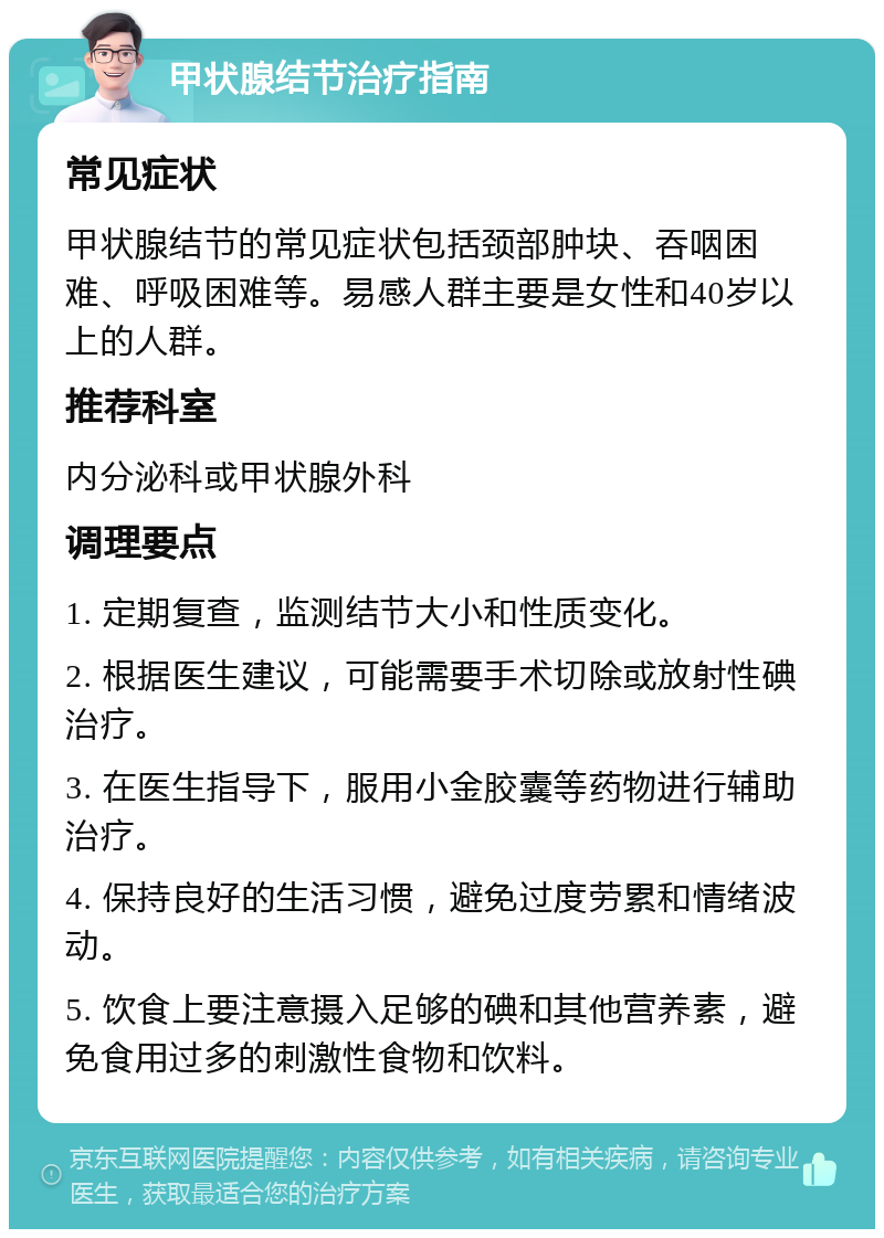 甲状腺结节治疗指南 常见症状 甲状腺结节的常见症状包括颈部肿块、吞咽困难、呼吸困难等。易感人群主要是女性和40岁以上的人群。 推荐科室 内分泌科或甲状腺外科 调理要点 1. 定期复查，监测结节大小和性质变化。 2. 根据医生建议，可能需要手术切除或放射性碘治疗。 3. 在医生指导下，服用小金胶囊等药物进行辅助治疗。 4. 保持良好的生活习惯，避免过度劳累和情绪波动。 5. 饮食上要注意摄入足够的碘和其他营养素，避免食用过多的刺激性食物和饮料。