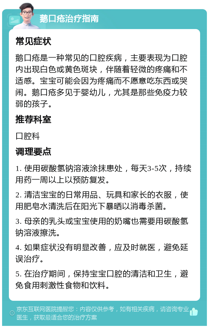 鹅口疮治疗指南 常见症状 鹅口疮是一种常见的口腔疾病，主要表现为口腔内出现白色或黄色斑块，伴随着轻微的疼痛和不适感。宝宝可能会因为疼痛而不愿意吃东西或哭闹。鹅口疮多见于婴幼儿，尤其是那些免疫力较弱的孩子。 推荐科室 口腔科 调理要点 1. 使用碳酸氢钠溶液涂抹患处，每天3-5次，持续用药一周以上以预防复发。 2. 清洁宝宝的日常用品、玩具和家长的衣服，使用肥皂水清洗后在阳光下暴晒以消毒杀菌。 3. 母亲的乳头或宝宝使用的奶嘴也需要用碳酸氢钠溶液擦洗。 4. 如果症状没有明显改善，应及时就医，避免延误治疗。 5. 在治疗期间，保持宝宝口腔的清洁和卫生，避免食用刺激性食物和饮料。