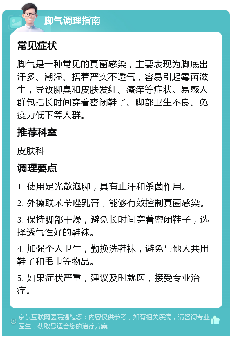 脚气调理指南 常见症状 脚气是一种常见的真菌感染，主要表现为脚底出汗多、潮湿、捂着严实不透气，容易引起霉菌滋生，导致脚臭和皮肤发红、瘙痒等症状。易感人群包括长时间穿着密闭鞋子、脚部卫生不良、免疫力低下等人群。 推荐科室 皮肤科 调理要点 1. 使用足光散泡脚，具有止汗和杀菌作用。 2. 外擦联苯苄唑乳膏，能够有效控制真菌感染。 3. 保持脚部干燥，避免长时间穿着密闭鞋子，选择透气性好的鞋袜。 4. 加强个人卫生，勤换洗鞋袜，避免与他人共用鞋子和毛巾等物品。 5. 如果症状严重，建议及时就医，接受专业治疗。