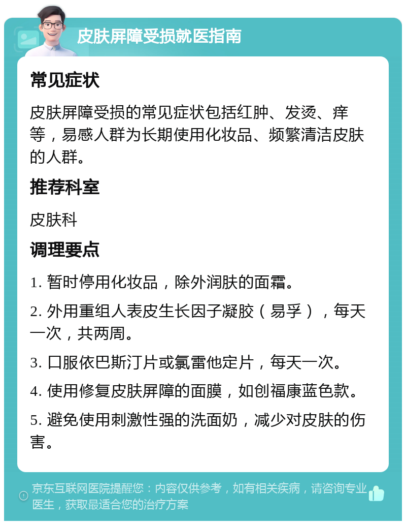 皮肤屏障受损就医指南 常见症状 皮肤屏障受损的常见症状包括红肿、发烫、痒等，易感人群为长期使用化妆品、频繁清洁皮肤的人群。 推荐科室 皮肤科 调理要点 1. 暂时停用化妆品，除外润肤的面霜。 2. 外用重组人表皮生长因子凝胶（易孚），每天一次，共两周。 3. 口服依巴斯汀片或氯雷他定片，每天一次。 4. 使用修复皮肤屏障的面膜，如创福康蓝色款。 5. 避免使用刺激性强的洗面奶，减少对皮肤的伤害。