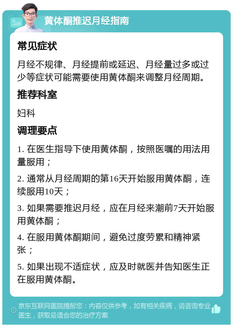 黄体酮推迟月经指南 常见症状 月经不规律、月经提前或延迟、月经量过多或过少等症状可能需要使用黄体酮来调整月经周期。 推荐科室 妇科 调理要点 1. 在医生指导下使用黄体酮，按照医嘱的用法用量服用； 2. 通常从月经周期的第16天开始服用黄体酮，连续服用10天； 3. 如果需要推迟月经，应在月经来潮前7天开始服用黄体酮； 4. 在服用黄体酮期间，避免过度劳累和精神紧张； 5. 如果出现不适症状，应及时就医并告知医生正在服用黄体酮。