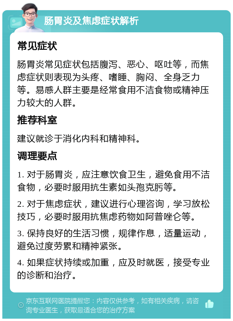 肠胃炎及焦虑症状解析 常见症状 肠胃炎常见症状包括腹泻、恶心、呕吐等，而焦虑症状则表现为头疼、嗜睡、胸闷、全身乏力等。易感人群主要是经常食用不洁食物或精神压力较大的人群。 推荐科室 建议就诊于消化内科和精神科。 调理要点 1. 对于肠胃炎，应注意饮食卫生，避免食用不洁食物，必要时服用抗生素如头孢克肟等。 2. 对于焦虑症状，建议进行心理咨询，学习放松技巧，必要时服用抗焦虑药物如阿普唑仑等。 3. 保持良好的生活习惯，规律作息，适量运动，避免过度劳累和精神紧张。 4. 如果症状持续或加重，应及时就医，接受专业的诊断和治疗。